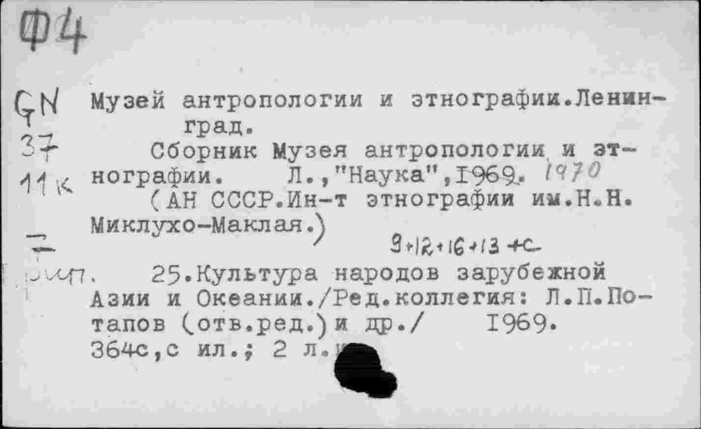 ﻿Ф4
Г [s/ Музей антропологии и этнографии.Ленин-град.
-Т Сборник Музея антропологии и эт-гл ч. нографии.	Л., "Наука",I969-. ^7#
(АН СССР.Ин-т этнографии им.Н.Н.
Миклухо-МаклаяЛ ~ ■*<-25«Культура народов зарубежной
Азии и Океании./Ред.коллегия: Л.П.По-
тапов Сотв.ред.)и др./ 1969«
364с,с ил.; 2 л.м^